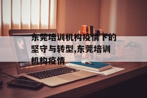 东莞培训机构疫情下的坚守与转型,东莞培训机构疫情
