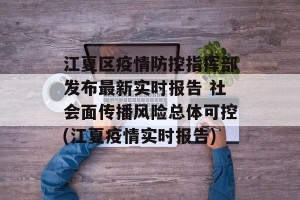 江夏区疫情防控指挥部发布最新实时报告 社会面传播风险总体可控(江夏疫情实时报告)