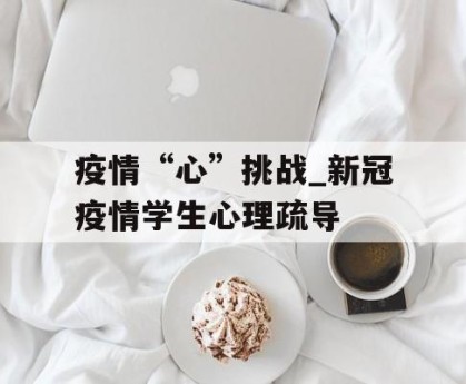 疫情“心”挑战_新冠疫情学生心理疏导
