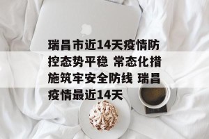 瑞昌市近14天疫情防控态势平稳 常态化措施筑牢安全防线 瑞昌疫情最近14天