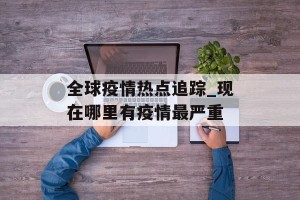 全球疫情热点追踪_现在哪里有疫情最严重