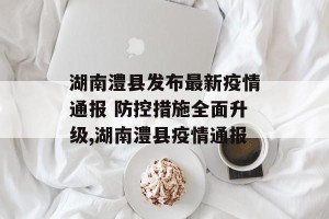 湖南澧县发布最新疫情通报 防控措施全面升级,湖南澧县疫情通报
