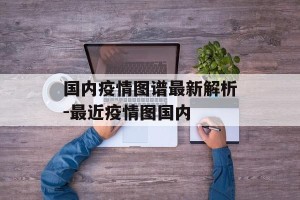 国内疫情图谱最新解析-最近疫情图国内
