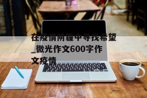 在疫情阴霾中寻找希望_微光作文600字作文疫情