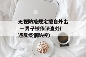 无视防疫规定擅自外出 一男子被依法查处(违反疫情防控)