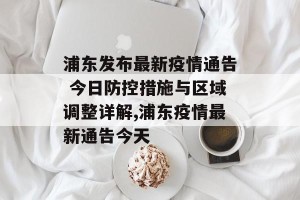 浦东发布最新疫情通告 今日防控措施与区域调整详解,浦东疫情最新通告今天