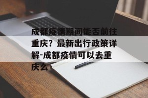 成都疫情期间能否前往重庆？最新出行政策详解-成都疫情可以去重庆么