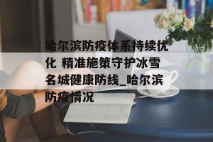 哈尔滨防疫体系持续优化 精准施策守护冰雪名城健康防线_哈尔滨防疫情况