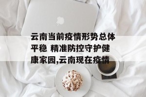 云南当前疫情形势总体平稳 精准防控守护健康家园,云南现在疫情
