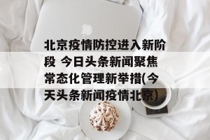 北京疫情防控进入新阶段 今日头条新闻聚焦常态化管理新举措(今天头条新闻疫情北京)