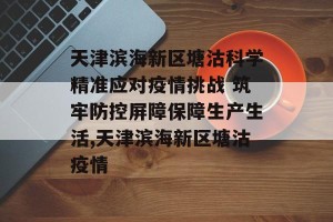 天津滨海新区塘沽科学精准应对疫情挑战 筑牢防控屏障保障生产生活,天津滨海新区塘沽疫情