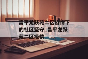 昌平龙跃苑二区疫情下的社区坚守_昌平龙跃苑二区疫情