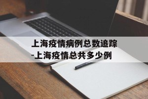 上海疫情病例总数追踪-上海疫情总共多少例