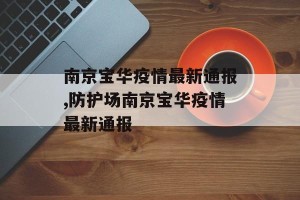 南京宝华疫情最新通报,防护场南京宝华疫情最新通报