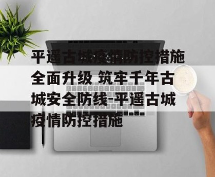 平遥古城疫情防控措施全面升级 筑牢千年古城安全防线-平遥古城疫情防控措施