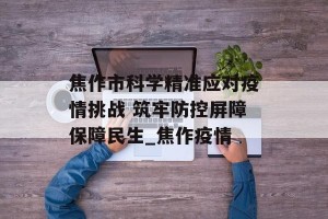 焦作市科学精准应对疫情挑战 筑牢防控屏障保障民生_焦作疫情