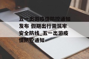 五一出游疫情防控通知发布 假期出行需筑牢安全防线_五一出游疫情防控通知