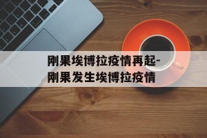 刚果埃博拉疫情再起-刚果发生埃博拉疫情