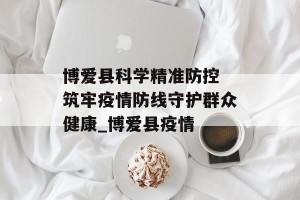 博爱县科学精准防控 筑牢疫情防线守护群众健康_博爱县疫情