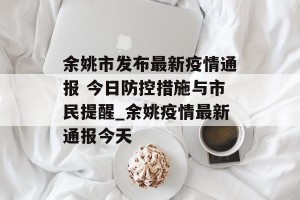 余姚市发布最新疫情通报 今日防控措施与市民提醒_余姚疫情最新通报今天