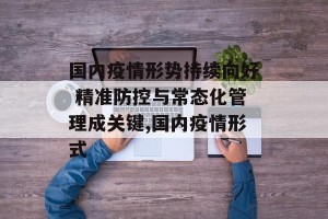 国内疫情形势持续向好 精准防控与常态化管理成关键,国内疫情形式
