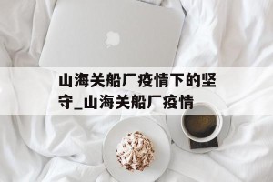 山海关船厂疫情下的坚守_山海关船厂疫情