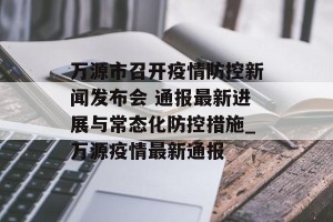 万源市召开疫情防控新闻发布会 通报最新进展与常态化防控措施_万源疫情最新通报