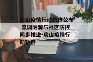 房山疫情行动轨迹公布 流调溯源与社区防控同步推进-房山疫情行动轨迹