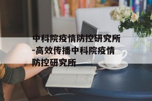 中科院疫情防控研究所-高效传播中科院疫情防控研究所