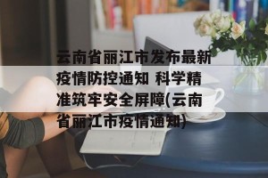 云南省丽江市发布最新疫情防控通知 科学精准筑牢安全屏障(云南省丽江市疫情通知)