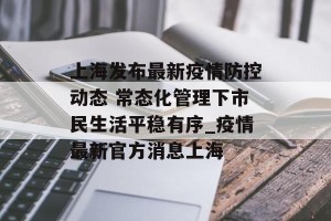 上海发布最新疫情防控动态 常态化管理下市民生活平稳有序_疫情最新官方消息上海