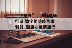 “浙里办”上线疫情通行证 数字化防疫再添利器_浙里办疫情通行证