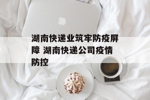 湖南快递业筑牢防疫屏障 湖南快递公司疫情防控
