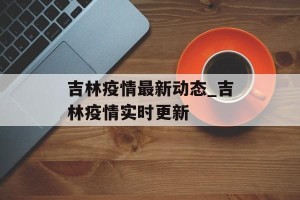 吉林疫情最新动态_吉林疫情实时更新