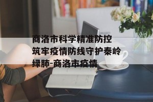 商洛市科学精准防控 筑牢疫情防线守护秦岭绿肺-商洛市疫情