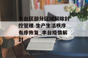 丰台区部分区域解除封控管理 生产生活秩序有序恢复_丰台疫情解封