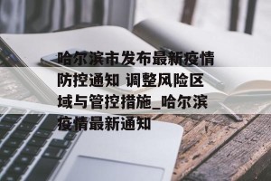 哈尔滨市发布最新疫情防控通知 调整风险区域与管控措施_哈尔滨疫情最新通知