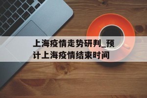 上海疫情走势研判_预计上海疫情结束时间