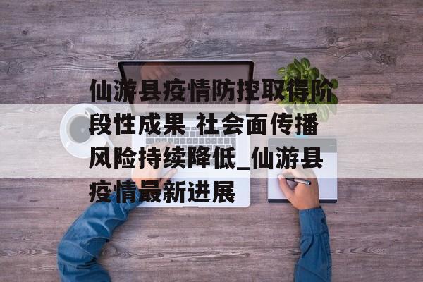 仙游县疫情防控取得阶段性成果 社会面传播风险持续降低_仙游县疫情最新进展