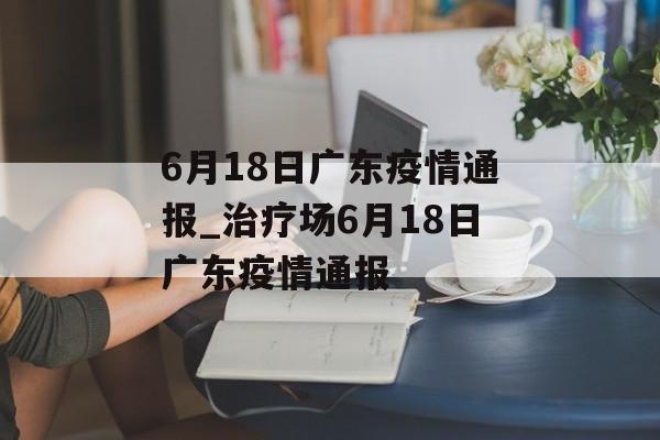 6月18日广东疫情通报_治疗场6月18日广东疫情通报