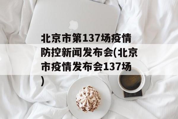 北京市第137场疫情防控新闻发布会(北京市疫情发布会137场)