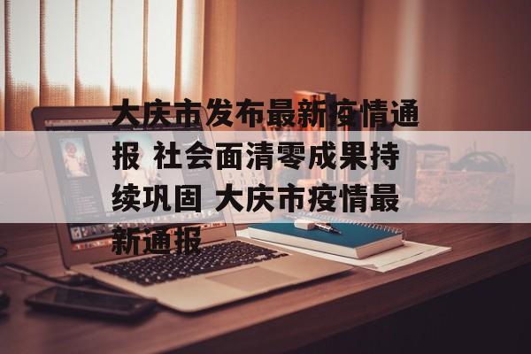 大庆市发布最新疫情通报 社会面清零成果持续巩固 大庆市疫情最新通报