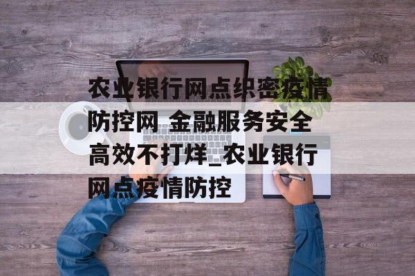 农业银行网点织密疫情防控网 金融服务安全高效不打烊_农业银行网点疫情防控