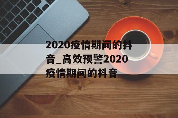 2020疫情期间的抖音_高效预警2020疫情期间的抖音