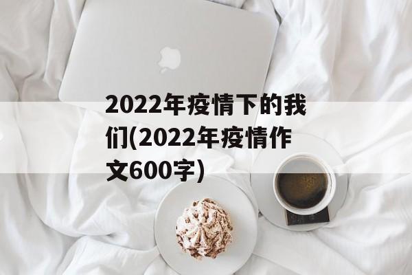 2022年疫情下的我们(2022年疫情作文600字)