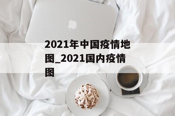 2021年中国疫情地图_2021国内疫情图