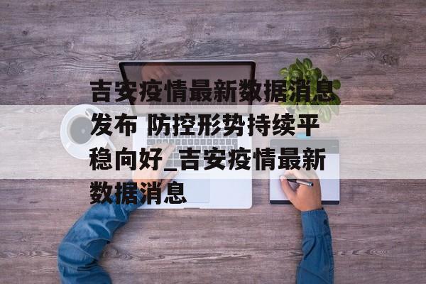 吉安疫情最新数据消息发布 防控形势持续平稳向好_吉安疫情最新数据消息