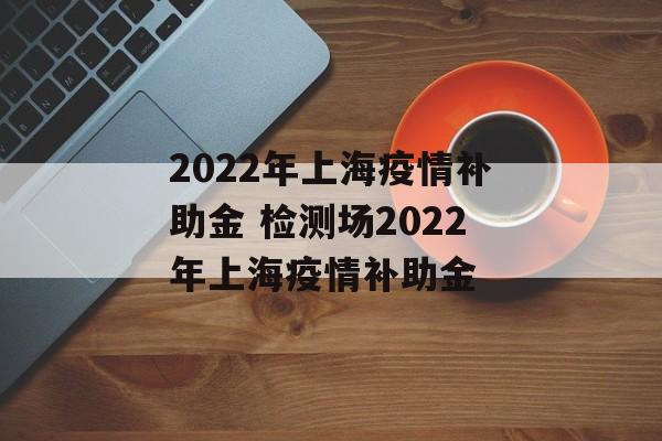 2022年上海疫情补助金 检测场2022年上海疫情补助金