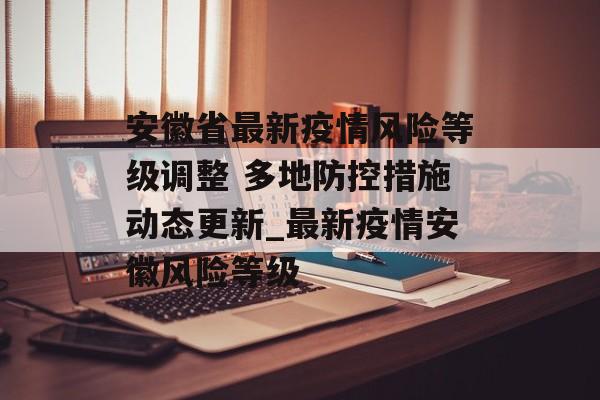 安徽省最新疫情风险等级调整 多地防控措施动态更新_最新疫情安徽风险等级
