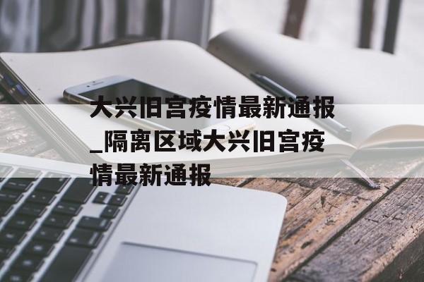 大兴旧宫疫情最新通报_隔离区域大兴旧宫疫情最新通报